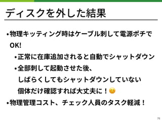 ディスクを外した結果
•物理キッティング時はケーブル刺して電源ポチで
OK!
•正常に在庫追加されると⾃動でシャットダウン
•全部刺して起動させた後、 
しばらくしてもシャットダウンしていない 
個体だけ確認すれば⼤丈夫に！😊
•物理管理コスト、チェック⼈員のタスク軽減！
!76
 