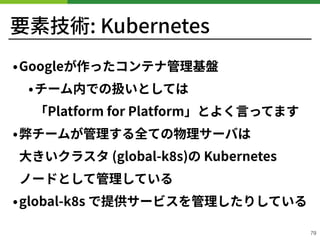 要素技術: Kubernetes
•Googleが作ったコンテナ管理基盤
•チーム内での扱いとしては 
「Platform for Platform」とよく⾔ってます
•弊チームが管理する全ての物理サーバは 
⼤きいクラスタ (global-k s)の Kubernetes 
ノードとして管理している
•global-k s で提供サービスを管理したりしている
!79
 