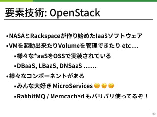 要素技術: OpenStack
•NASAとRackspaceが作り始めたIaaSソフトウェア
•VMを起動出来たりVolumeを管理できたり etc
•様々な*aaSをOSSで実装されている
•DBaaS, LBaaS, DNSaaS
•様々なコンポーネントがある
•みんな⼤好き MicroServices 😊 😊 😊
•RabbitMQ / Memcached もバリバリ使ってるぞ！
!80
 