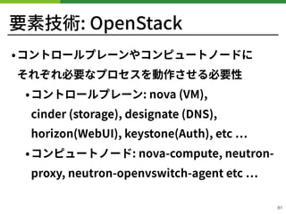 要素技術: OpenStack
•コントロールプレーンやコンピュートノードに 
それぞれ必要なプロセスを動作させる必要性
•コントロールプレーン: nova (VM),
cinder (storage), designate (DNS), 
horizon(WebUI), keystone(Auth), etc
•コンピュートノード: nova-compute, neutron-
proxy, neutron-openvswitch-agent etc
!81
 