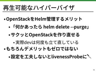 再⽣可能なハイパーバイザ
!85
•OpenStackをHelm管理するメリット
•「何かあったら helm delete --purge」
•サクッとOpenStackを作り直せる
• 実際devは何度も⽴て直している
•もちろんデメリットもゼロではない
•設定を⼯夫しないとlivenessProbeに🔪
 