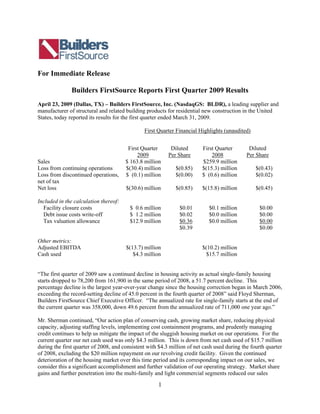 For Immediate Release

               Builders FirstSource Reports First Quarter 2009 Results
April 23, 2009 (Dallas, TX) – Builders FirstSource, Inc. (NasdaqGS: BLDR), a leading supplier and
manufacturer of structural and related building products for residential new construction in the United
States, today reported its results for the first quarter ended March 31, 2009.

                                               First Quarter Financial Highlights (unaudited)


                                        First Quarter      Diluted       First Quarter        Diluted
                                            2009          Per Share          2008            Per Share
Sales                                  $ 163.8 million                   $259.9 million
Loss from continuing operations        $(30.4) million       $(0.85)     $(15.3) million         $(0.43)
Loss from discontinued operations,     $ (0.1) million       $(0.00)     $ (0.6) million         $(0.02)
net of tax
Net loss                               $(30.6) million       $(0.85)     $(15.8) million         $(0.45)

Included in the calculation thereof:
  Facility closure costs                 $ 0.6 million         $0.01        $0.1 million          $0.00
  Debt issue costs write-off             $ 1.2 million         $0.02        $0.0 million          $0.00
  Tax valuation allowance                $12.9 million         $0.36        $0.0 million          $0.00
                                                               $0.39                              $0.00

Other metrics:
Adjusted EBITDA                        $(13.7) million                   $(10.2) million
Cash used                                 $4.3 million                    $15.7 million


“The first quarter of 2009 saw a continued decline in housing activity as actual single-family housing
starts dropped to 78,200 from 161,900 in the same period of 2008, a 51.7 percent decline. This
percentage decline is the largest year-over-year change since the housing correction began in March 2006,
exceeding the record-setting decline of 45.0 percent in the fourth quarter of 2008” said Floyd Sherman,
Builders FirstSource Chief Executive Officer. “The annualized rate for single-family starts at the end of
the current quarter was 358,000, down 49.6 percent from the annualized rate of 711,000 one year ago.”

Mr. Sherman continued, “Our action plan of conserving cash, growing market share, reducing physical
capacity, adjusting staffing levels, implementing cost containment programs, and prudently managing
credit continues to help us mitigate the impact of the sluggish housing market on our operations. For the
current quarter our net cash used was only $4.3 million. This is down from net cash used of $15.7 million
during the first quarter of 2008, and consistent with $4.3 million of net cash used during the fourth quarter
of 2008, excluding the $20 million repayment on our revolving credit facility. Given the continued
deterioration of the housing market over this time period and its corresponding impact on our sales, we
consider this a significant accomplishment and further validation of our operating strategy. Market share
gains and further penetration into the multi-family and light commercial segments reduced our sales

                                                     1
 