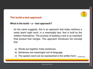 The build-a-text approach

What is the build – a – text approach?

   As the name suggests, this is an approach that helps reinforce a
   newly learnt sight word, in a meaningful text, that is built by the
   children themselves. The process of building a text is as important
   final product that merges. This approach introduces the concept
   that


    a) Words put together make sentences.
    b) Sentences are meaningful unit of language.
    c) The spoken word can be represented in the written form.   Continued…..




                                                                      1
 