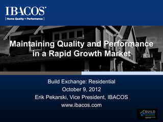 Maintaining Quality and Performance
     in a Rapid Growth Market


            Build Exchange: Residential
                  October 9, 2012
      Erik Pekarski, Vice President, IBACOS
                  www.ibacos.com
 