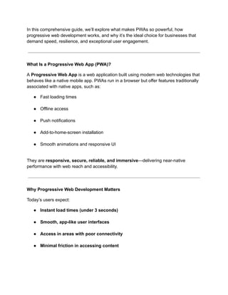 In this comprehensive guide, we’ll explore what makes PWAs so powerful, how
progressive web development works, and why it’s the ideal choice for businesses that
demand speed, resilience, and exceptional user engagement.
What Is a Progressive Web App (PWA)?
A Progressive Web App is a web application built using modern web technologies that
behaves like a native mobile app. PWAs run in a browser but offer features traditionally
associated with native apps, such as:
●​ Fast loading times​
●​ Offline access​
●​ Push notifications​
●​ Add-to-home-screen installation​
●​ Smooth animations and responsive UI​
They are responsive, secure, reliable, and immersive—delivering near-native
performance with web reach and accessibility.
Why Progressive Web Development Matters
Today’s users expect:
●​ Instant load times (under 3 seconds)​
●​ Smooth, app-like user interfaces​
●​ Access in areas with poor connectivity​
●​ Minimal friction in accessing content​
 