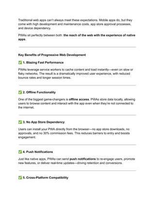 Traditional web apps can’t always meet these expectations. Mobile apps do, but they
come with high development and maintenance costs, app store approval processes,
and device dependency.
PWAs sit perfectly between both: the reach of the web with the experience of native
apps.
Key Benefits of Progressive Web Development
✅1. Blazing Fast Performance
PWAs leverage service workers to cache content and load instantly—even on slow or
flaky networks. The result is a dramatically improved user experience, with reduced
bounce rates and longer session times.
✅2. Offline Functionality
One of the biggest game-changers is offline access. PWAs store data locally, allowing
users to browse content and interact with the app even when they’re not connected to
the internet.
✅3. No App Store Dependency
Users can install your PWA directly from the browser—no app store downloads, no
approvals, and no 30% commission fees. This reduces barriers to entry and boosts
engagement.
✅4. Push Notifications
Just like native apps, PWAs can send push notifications to re-engage users, promote
new features, or deliver real-time updates—driving retention and conversions.
✅5. Cross-Platform Compatibility
 