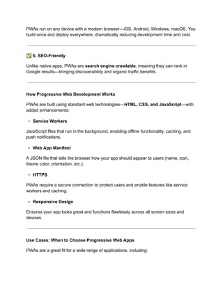 PWAs run on any device with a modern browser—iOS, Android, Windows, macOS. You
build once and deploy everywhere, dramatically reducing development time and cost.
✅6. SEO-Friendly
Unlike native apps, PWAs are search engine crawlable, meaning they can rank in
Google results—bringing discoverability and organic traffic benefits.
How Progressive Web Development Works
PWAs are built using standard web technologies—HTML, CSS, and JavaScript—with
added enhancements:
🔹Service Workers
JavaScript files that run in the background, enabling offline functionality, caching, and
push notifications.
🔹Web App Manifest
A JSON file that tells the browser how your app should appear to users (name, icon,
theme color, orientation, etc.).
🔹HTTPS
PWAs require a secure connection to protect users and enable features like service
workers and caching.
🔹Responsive Design
Ensures your app looks great and functions flawlessly across all screen sizes and
devices.
Use Cases: When to Choose Progressive Web Apps
PWAs are a great fit for a wide range of applications, including:
 