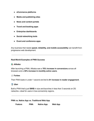 ●​ eCommerce platforms​
●​ Media and publishing sites​
●​ News and content portals​
●​ Travel and booking apps​
●​ Enterprise dashboards​
●​ Social networking tools​
●​ Event and conference apps​
Any business that needs speed, reliability, and mobile accessibility can benefit from
progressive web development.
Real-World Examples of PWA Success
🛍️Alibaba
After launching a PWA, Alibaba saw a 76% increase in conversions across all
browsers and a 30% increase in monthly active users.
📰Forbes
Their PWA loads in under 1 second and led to 6× increase in reader engagement.
🚆Uber
Built a PWA that’s just 50KB in size and launches in less than 3 seconds on 2G
networks—ideal for users in low-connectivity regions.
PWA vs. Native App vs. Traditional Web App
Feature PWA Native App Web App
 