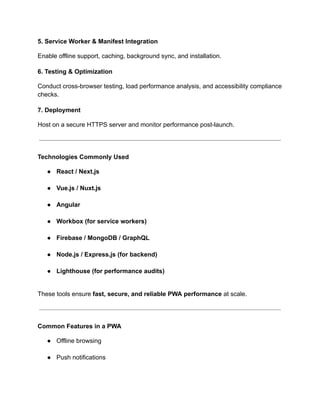 5. Service Worker & Manifest Integration
Enable offline support, caching, background sync, and installation.
6. Testing & Optimization
Conduct cross-browser testing, load performance analysis, and accessibility compliance
checks.
7. Deployment
Host on a secure HTTPS server and monitor performance post-launch.
Technologies Commonly Used
●​ React / Next.js​
●​ Vue.js / Nuxt.js​
●​ Angular​
●​ Workbox (for service workers)​
●​ Firebase / MongoDB / GraphQL​
●​ Node.js / Express.js (for backend)​
●​ Lighthouse (for performance audits)​
These tools ensure fast, secure, and reliable PWA performance at scale.
Common Features in a PWA
●​ Offline browsing​
●​ Push notifications​
 