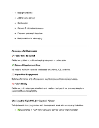 ●​ Background sync​
●​ Add to home screen​
●​ Geolocation​
●​ Camera & microphone access​
●​ Payment gateway integration​
●​ Real-time chat or messaging​
Advantages for Businesses
🚀Faster Time-to-Market
PWAs are quicker to build and deploy compared to native apps.
💸Reduced Development Cost
No need to maintain separate codebases for Android, iOS, and web.
📈Higher User Engagement
Better performance and offline access lead to increased retention and usage.
🧠Future-Ready
PWAs are built using open standards and modern best practices, ensuring long-term
sustainability and adaptability.
Choosing the Right PWA Development Partner
To fully benefit from progressive web development, work with a company that offers:
●​ ✅Experience in PWA frameworks and service worker implementation​
 