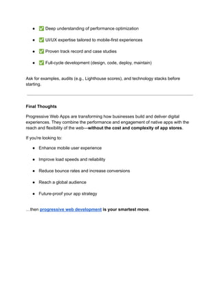 ●​ ✅Deep understanding of performance optimization​
●​ ✅UI/UX expertise tailored to mobile-first experiences​
●​ ✅Proven track record and case studies​
●​ ✅Full-cycle development (design, code, deploy, maintain)​
Ask for examples, audits (e.g., Lighthouse scores), and technology stacks before
starting.
Final Thoughts
Progressive Web Apps are transforming how businesses build and deliver digital
experiences. They combine the performance and engagement of native apps with the
reach and flexibility of the web—without the cost and complexity of app stores.
If you're looking to:
●​ Enhance mobile user experience​
●​ Improve load speeds and reliability​
●​ Reduce bounce rates and increase conversions​
●​ Reach a global audience​
●​ Future-proof your app strategy​
…then progressive web development is your smartest move.
 