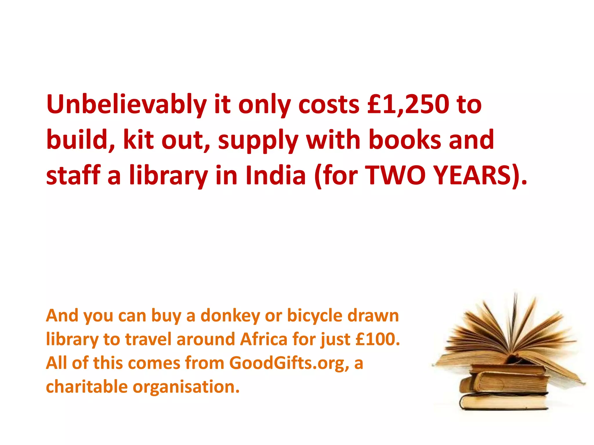 Unbelievably it only costs £1,250 to build, kit out, supply with books and staff a library in India (for TWO YEARS).And you can buy a donkey or bicycle drawn library to travel around Africa for just £100. All of this comes from GoodGifts.org, a charitable organisation. 