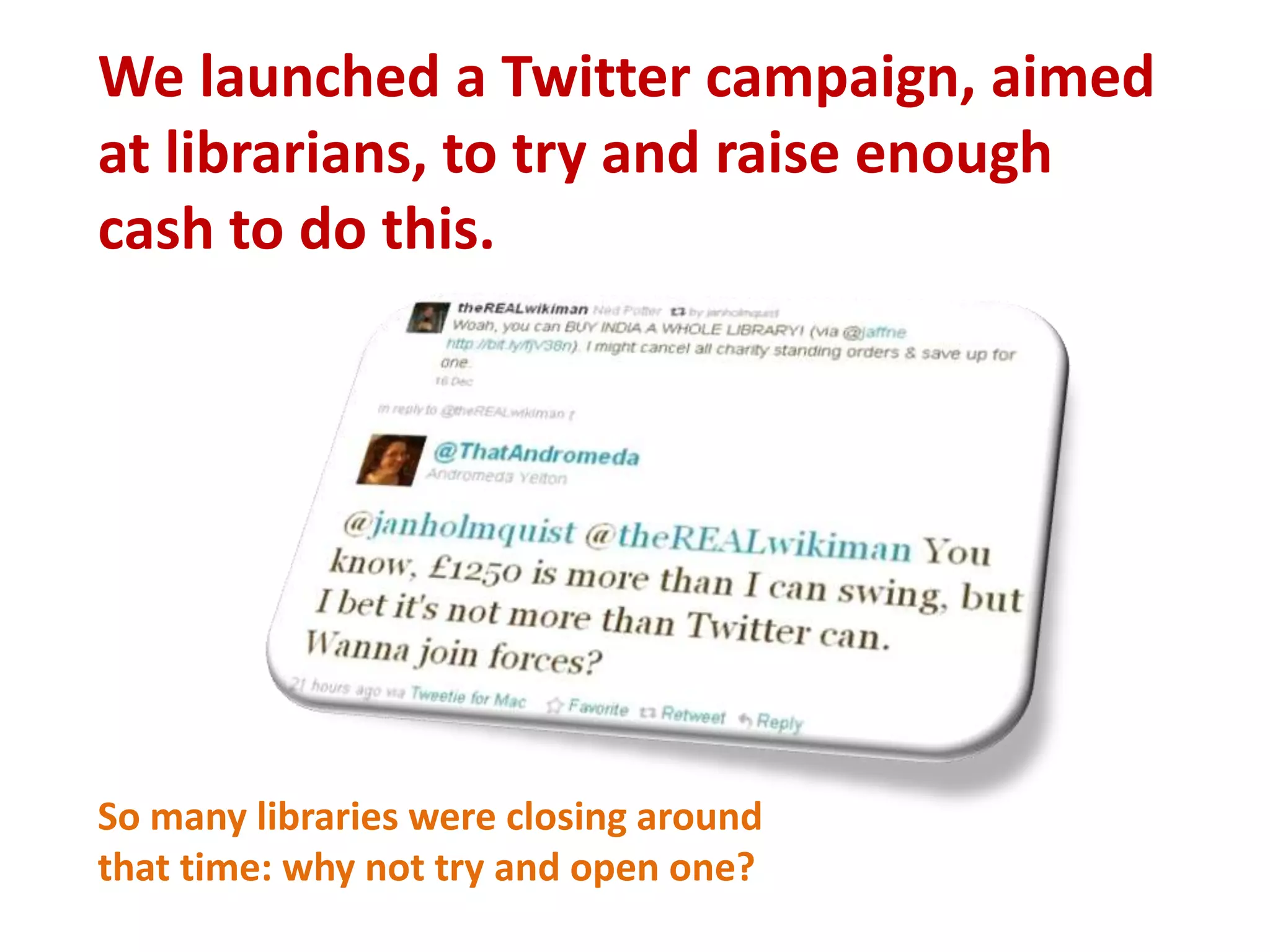 We launched a Twitter campaign, aimed at librarians, to try and raise enough cash to do this. So many libraries were closing aroundthat time: why not try and open one? 