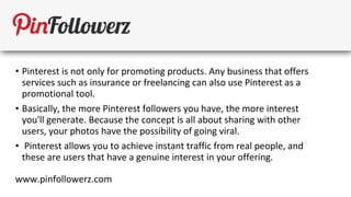 • Pinterest is not only for promoting products. Any business that offers
  services such as insurance or freelancing can also use Pinterest as a
  promotional tool.
• Basically, the more Pinterest followers you have, the more interest
  you'll generate. Because the concept is all about sharing with other
  users, your photos have the possibility of going viral.
• Pinterest allows you to achieve instant traffic from real people, and
  these are users that have a genuine interest in your offering.

www.pinfollowerz.com
 