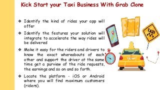 Kick Start your Taxi Business With Grab Clone
❖ Identify the kind of rides your app will
offer
❖ Identify the features your solution will
integrate to accelerate the way rides will
be delivered
❖ Make it easy for the riders and drivers to
know the exact whereabouts of each
other and support the driver at the same
time get a purview of the ride requests,
the earnings and so on and so forth.
❖ Locate the platform - iOS or Android
where you will find maximum customers
(riders).
 