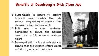 Benefits of Developing a Grab Clone App
❖ Customizable in nature to support
business owner modify the ride
services they will offer based on the
changing business requirements
❖ Built using the latest marketing
techniques to ensure the business
owner successfully attracts maximum
riders
❖ Developed with the latest tech stack to
ensure that the solution offers unique
ridesharing services at all times
 