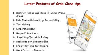 Latest Features of Grab Clone App
❖ Restrict Pickup and Drop in Crime Prone
Areas
❖ Ride Taxi with Handicap Accessibility
❖ Taxi Hailing
❖ Corporate Rides
❖ Carpool/ Rideshare
❖ Shop/Stop/Eat while Riding
❖ Book Ride for Someone Else
❖ End of Day Trip for Drivers
❖ Mark Driver as Favourite
 