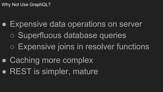 Why Not Use GraphQL?
● Expensive data operations on server
○ Superfluous database queries
○ Expensive joins in resolver functions
● Caching more complex
● REST is simpler, mature
 