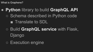 What is Graphene?
● Python library to build GraphQL API
○ Schema described in Python code
■ Translate to SDL
○ Build GraphQL service with Flask,
Django
○ Execution engine
 