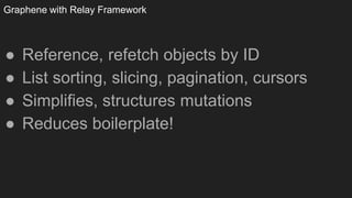 Graphene with Relay Framework
● Reference, refetch objects by ID
● List sorting, slicing, pagination, cursors
● Simplifies, structures mutations
● Reduces boilerplate!
 