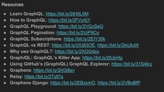 Resources
● Learn GraphQL: https://bit.ly/2tH0L5M
● How to GraphQL: https://bit.ly/2FVyXjY
● GraphQL Playground: https://bit.ly/2VGzSeQ
● GraphQL Pagination: https://bit.ly/2UiP9Co
● GraphQL Subscriptions: https://bit.ly/2EIY35k
● GraphQL vs REST: https://bit.ly/2IU83OE, https://bit.ly/2lxUkzN
● Why use GraphQL?: https://bit.ly/2XGGdso
● GraphiQL: GraphQL’s Killer App: https://bit.ly/2tUjmfg
● Using GitHub’s (GraphiQL) GraphQL Explorer: https://bit.ly/31S4lcy
● Graphene: https://bit.ly/2H3j8ev
● Relay: https://bit.ly/2Tyll7s
● Graphene Django: https://bit.ly/2EBzxmO, https://bit.ly/2VBoBfP
 