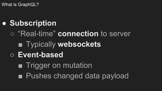 What is GraphQL?
● Subscription
○ “Real-time” connection to server
■ Typically websockets
○ Event-based
■ Trigger on mutation
■ Pushes changed data payload
 