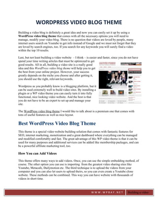 WORDPRESS VIDEO BLOG THEME
Building a video blog is definitely a great idea and now you can easily set it up by using a
WordPress video blog theme that comes with all the necessary options you will need to
manage, modify your video blog. There is no question that videos are loved by people, many
internet users search on Youtube to get info instead of Google and we must not forget that they
are loved by search engines, too. If you search for any keywords you will surely find a video
within the top 10 results.

Last, but not least building a video website – I think – is easier and faster, since you do not have
spend your time writing articles that must be optimized to get
good results. All in all, building a video site is a really good
idea and this WordPress video blog theme will help you to get
the best from your online project. However, your success
greatly depends on the niche you choose and after getting it,
you should use the right, relevant keywords.

Wordpress as you probably know is a blogging platform, but it
can be used extremely well to build video sites. By installing a
plugin or a WP video theme you can easily turn it into fully
functional, nice looking video website. And the best is that
you do not have to be an expert to set up and manage your
site.

The WordPress video blog theme I would like to talk about is a premium one that comes with
tons of useful features as well as nice layout.

Best WordPress Video Blog Theme
This theme is a special video website building solution that comes with fantastic features for
SEO, internet marketing, monetization and a great dashboard where everything can be managed
and modified comfortably and fast. The great advantage of this WP video theme is that it can be
used for many purposes and additional services can be added like membership packages, and can
be a powerful affiliate marketing tool, too.

How You can Add Videos

This theme offers many ways to add videos. Once, you can use the simple embedding method, of
course. The other option you can use is importing from the greatest video sharing sites like
Youtube, Metacafe, Dailymotion etc. The third technique is to upload the videos from your
computer and you can also let users to upload theirs, so you can even create a Youtube clone
website. These methods can be combined. This way you can have website with thousands of
videos in short time.



                                                            WWW.WPBAY.NET                  Building a video
                                                                                           blog is definitely a
 
