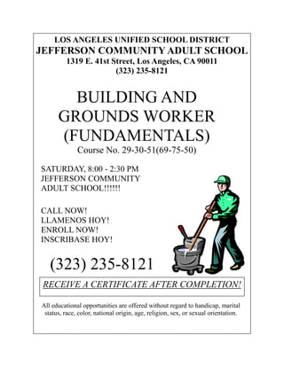 LOS ANGELES UNIFIED SCHOOL DISTRICT
JEFFERSON COMMUNITY ADULT SCHOOL
          1319 E. 41st Street, Los Angeles, CA 90011
                        (323) 235-8121


        BUILDING AND
      GROUNDS WORKER
      (FUNDAMENTALS)
              Course No. 29-30-51(69-75-50)

SATURDAY, 8:00 - 2:30 PM
JEFFERSON COMMUNITY
ADULT SCHOOL!!!!!!

CALL NOW!
LLAMENOS HOY!
ENROLL NOW!
INSCRIBASE HOY!


   (323) 235-8121
 RECEIVE A CERTIFICATE AFTER COMPLETION!

All educational opportunities are offered without regard to handicap, marital
 status, race, color, national origin, age, religion, sex, or sexual orientation.
 