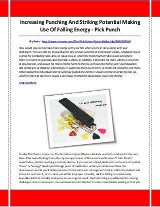 Increasing Punching And Striking Potential Making Use Of Falling Energy - Pick Punch 
_____________________________________________________________________________________ 
By Kevin - http://www.amazon.com/The-Pick-Cutter-Guitar-Maker/dp/B00CAGEIIW 
How would you like to make more energy with your hits when you're in close along with your challenger? You are able to, by building the tiny known expertise of Decreasing Vitality. Dropping Power is great for combating nose area-to-nasal area, in which the most mayhem takes place and where there's no room to pull back and chamber a attack. In addition, it provides far more vitality in less time at any position, and causes far more interior harm to the foe with out interfering with yourrelaxation and sensitivity, or stability; alternatively, it augments them.Over time I've most likely become a lot more letters about this individual facet of Carefully guided Mayhem (Ki Chuan Do) than everything else. So, what I'm going to do here is reveal a very basic method for developing your Drop Hitting. 
Find Out More 
Usually The One In . Impact vs. The No Inches Impact When individuals are first introduced to the very idea of Decrease Striking it usually conjures up pictures of Bruce Lee's well-known "1 Inch Punch," nevertheless, decline reaching is entirely diverse. If you are so inclined, believe it's some sort of mystical "force" or "energy" developed through years of meditation, unless you understand how the phenomenon works you'll either perceive it to be some sort of magician's trick in which the student and instructor are in on it, or. In cases you will be improper. In reality, decline hitting is an extremely learnable skill that virtually everyone can use to great result. Decline-hitting is qualified with a moving challenger since in most cases, men and women normally don't remain nevertheless waiting so that you  