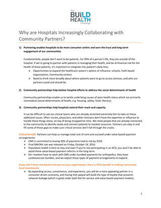 1
Why are Hospitals Increasingly Collaborating with
Community Partners?
1) Partnering enables hospitals to be more consumer centric and earn the trust and long-term
engagement of our communities
Fundamentally, people don’t want to be patients. For 99% of a person’s life, they are outside of the
hospital. If we’re going to partner with patients in managing their health, and be at financial risk for the
health of those patients, it’s important to integrate into patient’s daily lives.
 Opportunities to expand the healthcare system’s sphere of influence: schools, Faith-based
organizations, Community-centers
 Need to think more broadly about where patients want to go to access services, and who our
partners could and should be.
2) Community partnerships help bolster hospital efforts to address the social determinants of health
Community partnerships enable us to tackle underlying causes of poor health status which are primarily
nonmedical (social determinants of health, e.g. housing, safety, food, literacy).
3) Community partnerships help hospitals extend their reach and capacity
It can be difficult to ask our clinical teams who are already stretched extremely thin to take on these
additional issues. Often nurses, physicians, and other clinicians don’t have the expertise or influence to
handle these things alone, on top of being strapped for time. We need people that are already connected
to the community to identify needs and connect patients to needed resources. Partners can step in and
fill some of those gaps to make sure critical services don’t fall through the cracks.
Critical benefit: Partners can help us manage total cost of care and succeed under value-based payment
arrangements:
 CMS is committed to having 50% of payments tied to risk by 2018.
 Final MACRA rule was released on Friday, October 14, 2016.
 Population health is here to stay and even if you’re not participating in an ACO, you won’t be able to
avoid these value-based payment reforms in the long-term.
 65+ markets have to work with CMS under bundled payments for orthopedics, they have
cardiovascular bundles, and we expect those types of payment arrangements to expand.
If you don’t have risk-based contracts at your organization, there is STILL benefit in making community
level investments.
 By expanding access, convenience, and experience, you will be a more appealing partner in a
consumer-driven economy, and having that appeal will build the type of loyalty that prevents
network-leakage (which is good under both fee-for-service and value-based payment models).
 