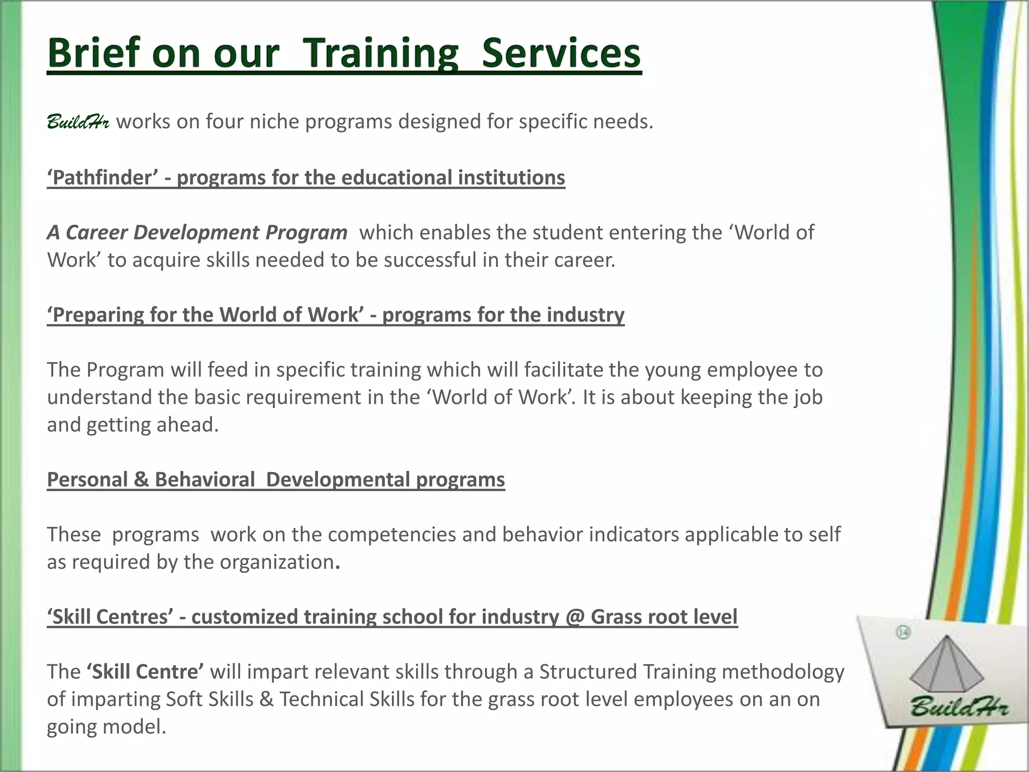 BuildHr works on four niche programs designed for specific needs.

‘Pathfinder’ - programs for the educational institutions

A Career Development Program which enables the student entering the ‘World of
Work’ to acquire skills needed to be successful in their career.

‘Preparing for the World of Work’ - programs for the industry

The Program will feed in specific training which will facilitate the young employee to
understand the basic requirement in the ‘World of Work’. It is about keeping the job
and getting ahead.

Personal & Behavioral Developmental programs

These programs work on the competencies and behavior indicators applicable to self
as required by the organization.

‘Skill Centres’ - customized training school for industry @ Grass root level

The ‘Skill Centre’ will impart relevant skills through a Structured Training methodology
of imparting Soft Skills & Technical Skills for the grass root level employees on an on
going model.
 
