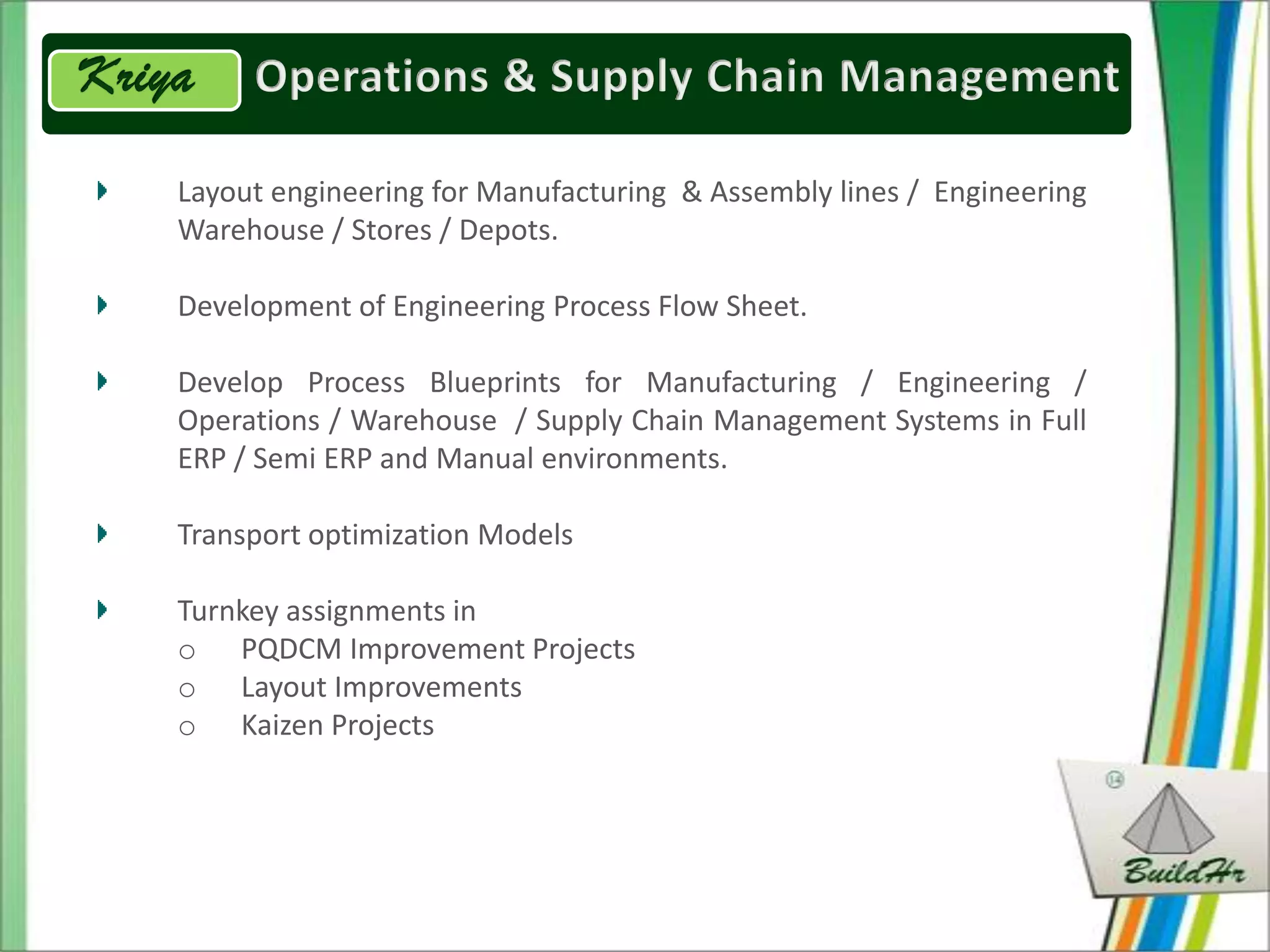 Layout engineering for Manufacturing & Assembly lines / Engineering
Warehouse / Stores / Depots.

Development of Engineering Process Flow Sheet.

Develop Process Blueprints for Manufacturing / Engineering /
Operations / Warehouse / Supply Chain Management Systems in Full
ERP / Semi ERP and Manual environments.

Transport optimization Models

Turnkey assignments in
o PQDCM Improvement Projects
o Layout Improvements
o Kaizen Projects
 