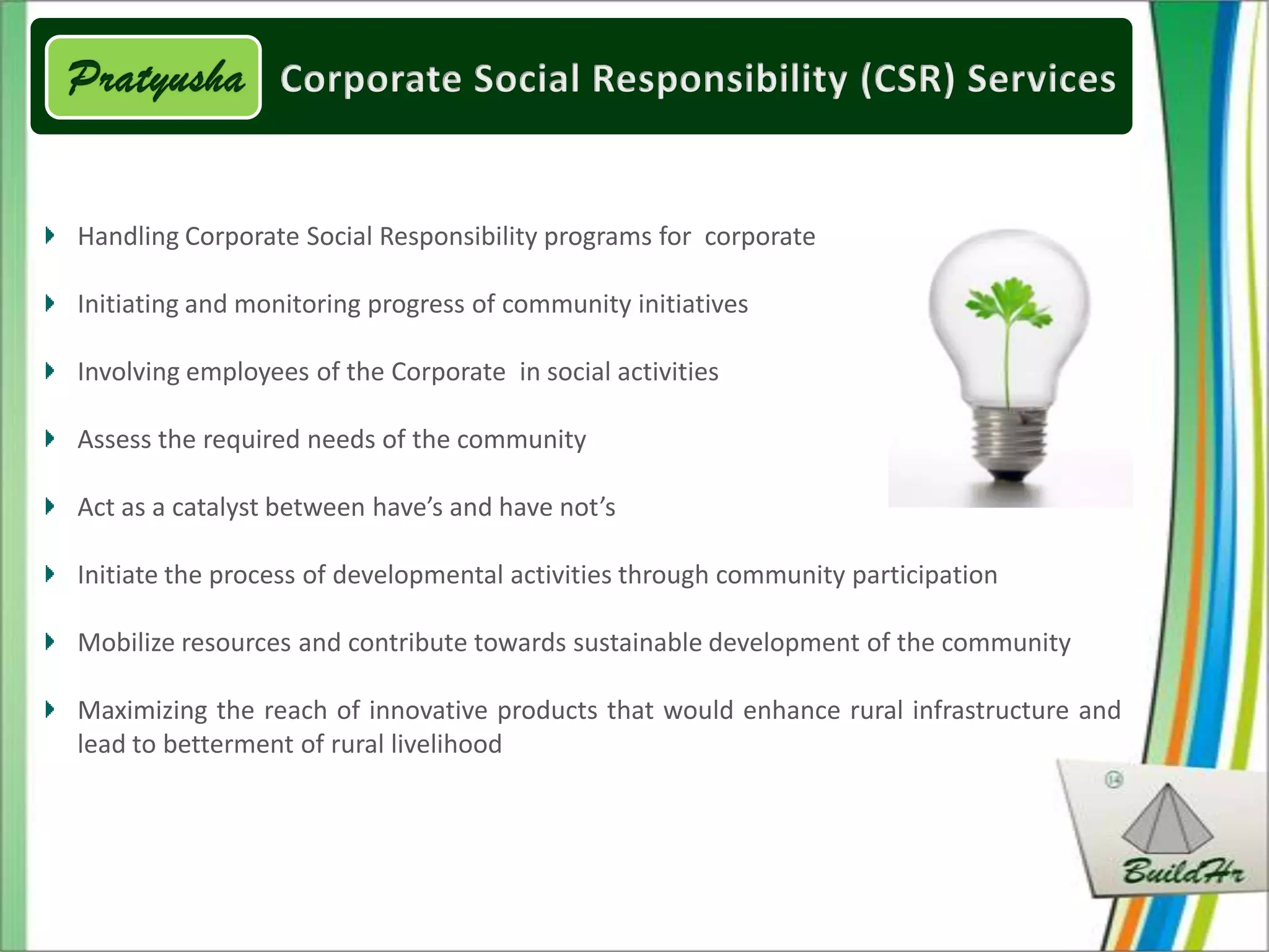 Handling Corporate Social Responsibility programs for corporate

Initiating and monitoring progress of community initiatives

Involving employees of the Corporate in social activities

Assess the required needs of the community

Act as a catalyst between have’s and have not’s

Initiate the process of developmental activities through community participation

Mobilize resources and contribute towards sustainable development of the community

Maximizing the reach of innovative products that would enhance rural infrastructure and
lead to betterment of rural livelihood
 