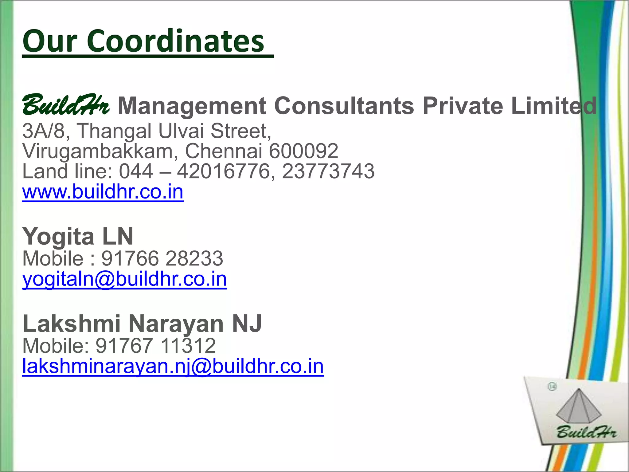 BuildHr Management Consultants Private Limited
3A/8, Thangal Ulvai Street,
Virugambakkam, Chennai 600092
Land line: 044 – 42016776, 23773743
www.buildhr.co.in

Yogita LN
Mobile : 91766 28233
yogitaln@buildhr.co.in

Lakshmi Narayan NJ
Mobile: 91767 11312
lakshminarayan.nj@buildhr.co.in
 