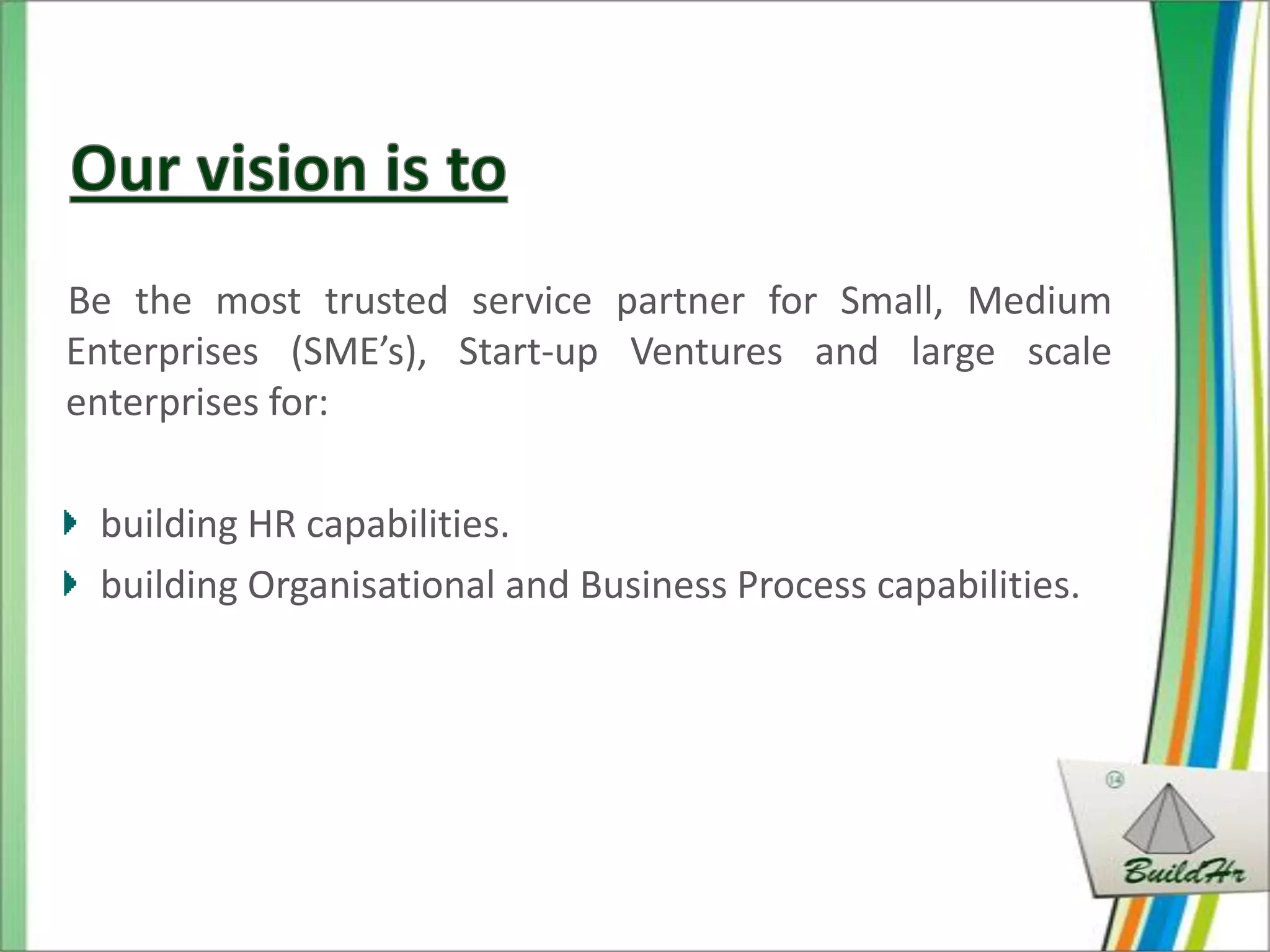 Be the most trusted service partner for Small, Medium
Enterprises (SME’s), Start-up Ventures and large scale
enterprises for:

 building HR capabilities.
 building Organisational and Business Process capabilities.
 
