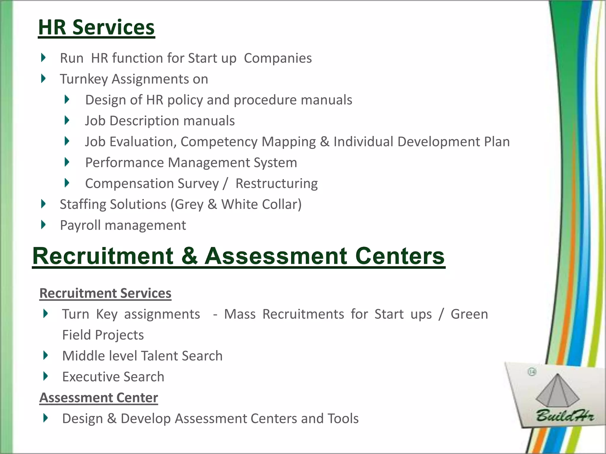 Run HR function for Start up Companies
  Turnkey Assignments on
      Design of HR policy and procedure manuals
      Job Description manuals
      Job Evaluation, Competency Mapping & Individual Development Plan
      Performance Management System
      Compensation Survey / Restructuring
  Staffing Solutions (Grey & White Collar)
  Payroll management



Recruitment Services
   Turn Key assignments - Mass Recruitments for Start ups / Green
   Field Projects
   Middle level Talent Search
   Executive Search
Assessment Center
   Design & Develop Assessment Centers and Tools
 