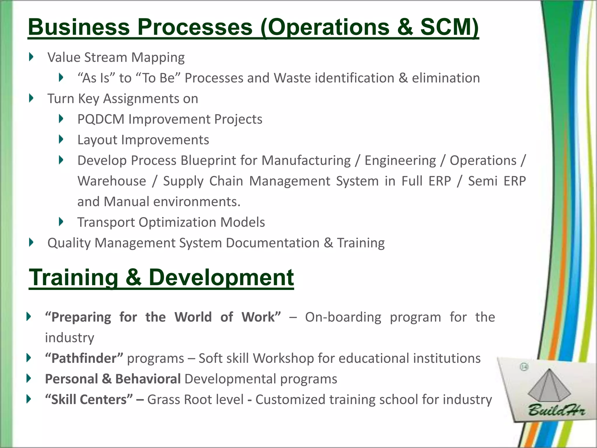 Business Processes (Operations & SCM)
 Value Stream Mapping
      “As Is” to “To Be” Processes and Waste identification & elimination
 Turn Key Assignments on
      PQDCM Improvement Projects
      Layout Improvements
      Develop Process Blueprint for Manufacturing / Engineering / Operations /
      Warehouse / Supply Chain Management System in Full ERP / Semi ERP
      and Manual environments.
      Transport Optimization Models
 Quality Management System Documentation & Training

Training & Development
 “Preparing for the World of Work” – On-boarding program for the
 industry
 “Pathfinder” programs – Soft skill Workshop for educational institutions
 Personal & Behavioral Developmental programs
 “Skill Centers” – Grass Root level - Customized training school for industry
 
