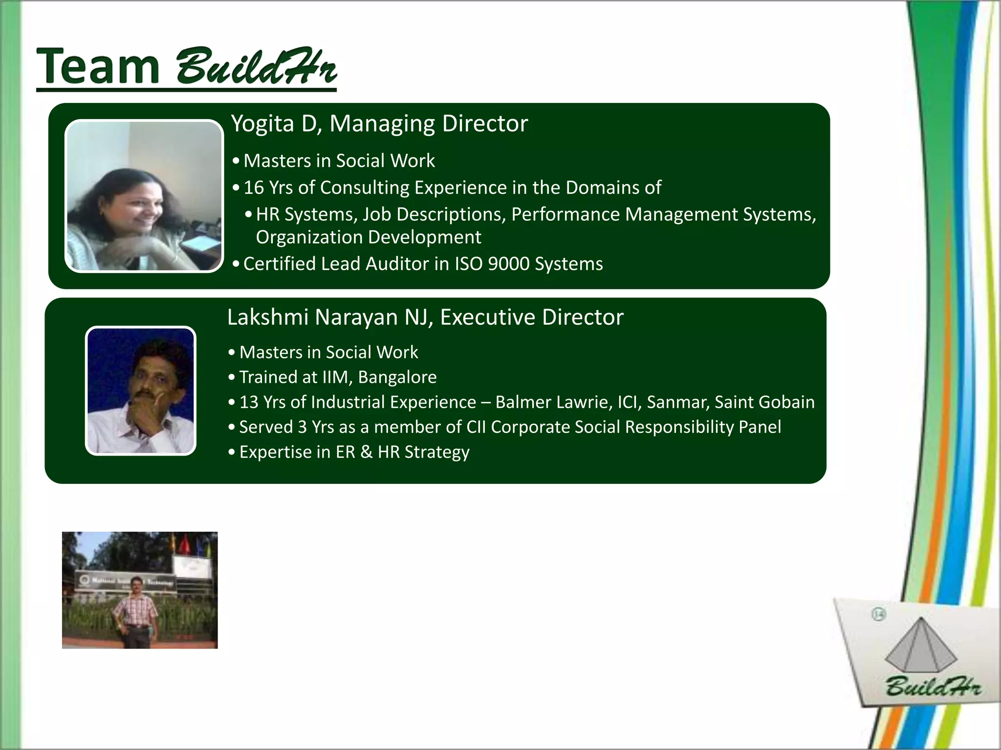 Yogita D, Managing Director
• Masters in Social Work
• 16 Yrs of Consulting Experience in the Domains of
  • HR Systems, Job Descriptions, Performance Management Systems,
    Organization Development
• Certified Lead Auditor in ISO 9000 Systems

Lakshmi Narayan NJ, Executive Director
• Masters in Social Work
• Trained at IIM, Bangalore
• 13 Yrs of Industrial Experience – Balmer Lawrie, ICI, Sanmar, Saint Gobain
• Served 3 Yrs as a member of CII Corporate Social Responsibility Panel
• Expertise in ER & HR Strategy
 