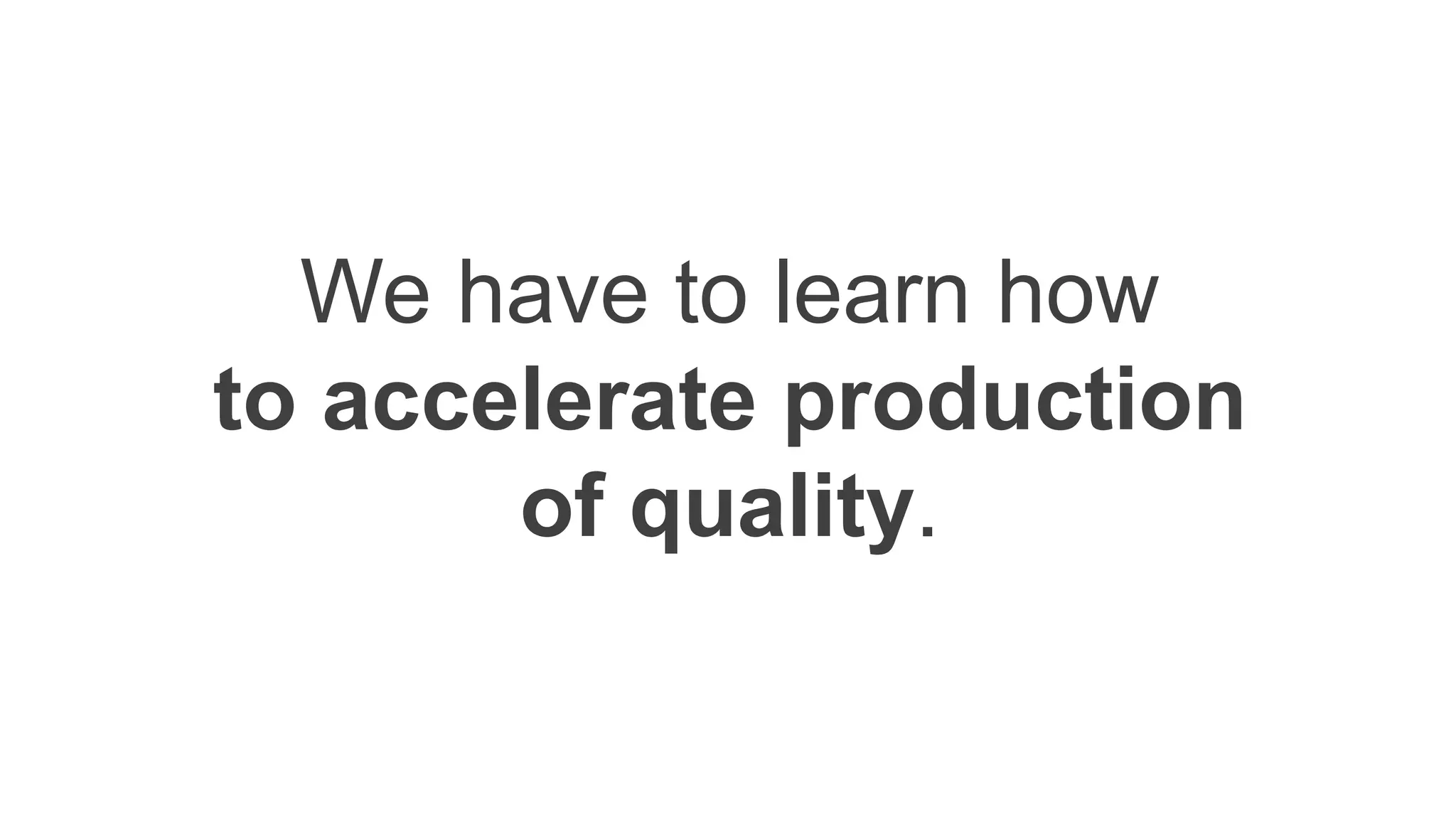 We have to learn how
to accelerate production
of quality.
 