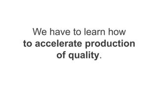 We have to learn how
to accelerate production
of quality.
 