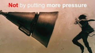 Not by putting more pressure
 