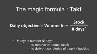 The magic formula : Takt
• # days = number of days
- to remove or reduce stock
- to deliver user stories of a sprint backlog
Daily objective = Volume In +
Stock
# days*
 