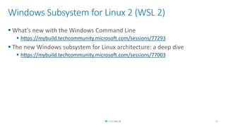 Windows Subsystem for Linux 2 (WSL 2)
 What’s new with the Windows Command Line
 https://mybuild.techcommunity.microsoft.com/sessions/77293
 The new Windows subsystem for Linux architecture: a deep dive
 https://mybuild.techcommunity.microsoft.com/sessions/77003
11
 