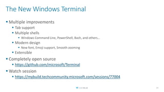 The New Windows Terminal
 Multiple improvements
 Tab support
 Multiple shells
 Windows Command Line, PowerShell, Bash, and others…
 Modern design
 New font, Emoji support, Smooth zooming
 Extensible
 Completely open source
 https://github.com/microsoft/Terminal
 Watch session
 https://mybuild.techcommunity.microsoft.com/sessions/77004
13
 