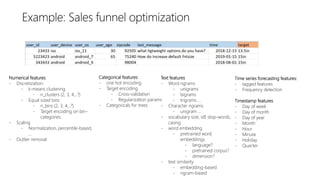 Text features
- Word ngrams
- unigrams
- bigrams
- trigrams …
- Character ngrams
- unigram …
- vocabulary size, idf, stop-words,
casing
- word embedding
- pretrained word
embeddings
- language?
- pretrained corpus?
- dimension?
- text similarity
- embedding-based
- ngram-based
Numerical features
- Discretization:
- k-means clustering
- n_clusters (2, 3, 4,..?)
- Equal sized bins
- n_bins (2, 3, 4,..?)
- Target encoding on bin-
categories.
- Scaling
- Normalization, percentile-based,
…
- Outlier removal
Categorical features
- one hot encoding
- Target encoding
- Cross-validation
- Regularization params
- Categoricals for trees
Time series forecasting features:
- lagged features
- Frequency detection
Timestamp features
- Day of week
- Day of month
- Day of year
- Month
- Hour
- Minute
- Holiday
- Quarter
 