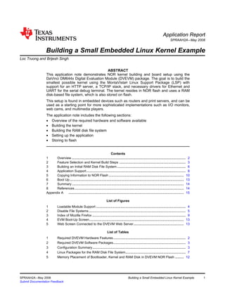 Application Report
                                                                                                                   SPRAAH2A – May 2008


                   Building a Small Embedded Linux Kernel Example
Loc Truong and Brijesh Singh .............................................................................................................


                                                          ABSTRACT
                   This application note demonstrates NOR kernel building and board setup using the
                   DaVinci DM644x Digital Evaluation Module (DVEVM) package. The goal is to build the
                   smallest possible kernel using the MontaVista® Linux Support Package (LSP) with
                   support for an HTTP server, a TCP/IP stack, and necessary drivers for Ethernet and
                   UART for the serial debug terminal. The kernel resides in NOR flash and uses a RAM
                   disk-based file system, which is also stored on flash.
                   This setup is found in embedded devices such as routers and print servers, and can be
                   used as a starting point for more sophisticated implementations such as I/O monitors,
                   web cams, and multimedia players.
                   The application note includes the following sections:
                   • Overview of the required hardware and software available
                   • Building the kernel
                   • Building the RAM disk file system
                   • Setting up the application
                   • Storing to flash


                                                                    Contents
                   1     Overview ............................................................................................. 2
                   2     Feature Selection and Kernel Build Steps ...................................................... 3
                   3     Building an Initial RAM Disk File System ........................................................ 6
                   4     Application Support ................................................................................. 8
                   5     Copying Information to NOR Flash ............................................................. 10
                   6     Boot Up ............................................................................................. 13
                   7     Summary ........................................................................................... 14
                   8     References ......................................................................................... 14
                   Appendix A    .............................................................................................. 15
                                                                  List of Figures
                   1        Loadable Module Support ......................................................................... 4
                   2        Disable File Systems ............................................................................... 5
                   3        Index of Mozilla Firefox ............................................................................ 9
                   4        EVM Boot-Up Screen ............................................................................. 13
                   5        Web Screen Connected to the DVEVM Web Server ......................................... 13

                                                                  List of Tables
                   1        Required DVEVM Hardware Features ........................................................... 2
                   2        Required DVEVM Software Packages ........................................................... 3
                   3        Configuration Summary ............................................................................ 3
                   4        Linux Packages for the RAM Disk File System ................................................. 7
                   5        Memory Placement of Bootloader, Kernel and RAM Disk in DVEVM NOR Flash ....... 12




SPRAAH2A – May 2008                                                                Building a Small Embedded Linux Kernel Example            1
Submit Documentation Feedback
 