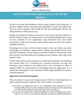 Call Us: 1-866-345-7638

     Build Incredible Web Applications on the Dot Net
                        Platform

Dot Net is the most ideal platform to build creative websites with a difference. It
provides multiple features and offers great flexibility to create web applications.
There are many companies that provide Dot Net app development services and
design websites to fulfill business uses.

Mobility has influenced business outcomes to a great extent and has enabled it to
flourish without measure. An online presence has contributed significantly to bring
in more customers for the organization. Large enterprises have also started
developing a mobile site to increase their business reach and make the business
available at all times.

Technology has evolved to offer increased comfort to the user. Newer and richer
technologies are available to design modern websites that provides the best user
experience. Businesses need to develop a corporate website to increase their client
base. Dot Net is the ideal platform for building top-class websites with a high visual
appeal to users.

Dot Net is Microsoft’s product that aims to provide the best platform for developing
rich business apps. It is a powerful tool to develop interactive web apps and
developers enjoy working on this platform due to the rich features it offers. It
supports HTML, C#, and JavaScript to build highly functional applications. It is a
widely used technology all across the globe and offers high capability to the process
of app development.

Importance of Dot Net Development

There are plenty of reasons why companies opt for Dot Net to build applications as
well as important business websites. Some of the benefits are as follows:

   1) Dot Net is a simple and easy to use framework. Once mastered it can be
      leveraged effectively to create amazing results. Developers find it interesting
      to work with this platform and create apps with new features.
   2) It is easy to maintain the websites developed on this technology. The code is
      made to run on the server and the platform provides incredible flexibility to
 