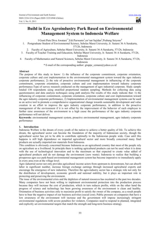 Journal of Environment and Earth Science
ISSN 2224-3216 (Paper) ISSN 2225-0948 (Online)
Vol. 3, No.10, 2013

www.iiste.org

Build in Eco Agroindustry Park Based on Environmental
Management System to Indonesia Welfare
I Gusti Putu Diva Awatara1*,Edi Purwanto2,rer’nat Sajidan3,Prabang Setyono4
1. Postgraduate Student of Environmental Science, Sebelas Maret University, Ir. Sutami 36 A Surakarta,
57126, Indonesia
2. Faculty of Agriculture, Sebelas Maret University, Ir. Sutami 36 A Surakarta, 57126, Indonesia
3. Faculty of Teacher Training and Education, Sebelas Maret University, Ir. Sutami 36 A Surakarta, 57126,
Indonesia
4. Faculty of Mathematics and Natural Sciences, Sebelas Maret University, Ir. Sutami 36 A Surakarta, 57126,
Indonesia
* E-mail of the corresponding author: gruppe_cemara@yahoo.co.id
Abstract
The purpose of this study to know: 1) the influence of the corporate commitment, corporate orientation,
corporate culture and cost implementation in the environmental management system toward the agro industry
corporate performance; 2) the role of proactive environmental management in influencing of the corporate
commitment, corporate orientation, corporate culture and cost implementation toward industry corporate
performance.Type of survey research conducted on the management of agro industrial corporate. Study sample
totaled 130 respondents using stratified proportional random sampling. Methods for collecting data using
questionnaires and data analysis techniques using path analysis.The results of this study indicate that: 1) the
influencing of corporate commitment, corporate orientation, corporate culture and cost implementation toward
the agro industry corporate performance, 2) Implementation of environmental management systems can be used
as an active tool to promote a comprehensive organizational change towards sustainable development and value
creation in an effort to improve the agro industry corporate performance, in addition to the proactive
management of the environment if it is not offset by the improvement of the behavior of each employee to
further raise awareness of the environment to a high cause the performance of the agro industry corporate
performance will not deliver.
Keywords: environmental management system, proactive environmental management, agro industry corporate
performance
1. Introduction
Indonesia Welfare is the dream of every youth of the nation to achieve a better quality of life. To achieve this
dream, the agricultural sector can become the foundation of the majority of Indonesian society, though the
agricultural sector has yet to be able to contribute optimally to the Indonesian people wide. Case until this
happens is still high dependence on imported agricultural sector and more broadly concerned many final
products are actually imported raw materials from Indonesia.
This condition is obviously concerned because Indonesia as an agricultural country that most of the people rely
on agriculture as a livelihood. In principle there is nothing agricultural products can not be used when it is done
with the use of technological innovation and to the maximum so that expected to create value added of
agricultural products and do not damage the environment (zero waste). Indonesia to realize that building a
prosperous agro eco park-based environmental management system has become imperative to immediately apply
in every area even at the village level.
Agro industrial sector not only provides agricultural income actors from upstream to downstream, but can absorb
labor in significant number, increase foreign exchange earnings through increased agricultural exports and
encourage the emergence of new industries. Therefore the agro-industry sector has a strategic role not only for
the distribution of development, economic growth and national stability, but it plays an important role in
protecting and preserving the environment.
The issue of the environmental crisis and the depletion of natural resources has escalated in the past two decades.
Many companies have not been willing to implement environmental protection into the production process
because they will increase the cost of production, which in turn reduces profits, while on the other hand the
progress of science and technology has been growing awareness of the environment is clean and healthy.
Orientation of business activities only to maximize profit to satisfy the owner of the company, as a result people
have to bear the negative impact of our business activities (social cost). Public pressure on companies that have a
low awareness of the environment will increase and the government will impose increasingly stringent
environmental regulations with severe penalties for violators. Companies need to respond in planned, integrated
and explicitly set environmental targets that match the strength and long-term business strategy.

55

 