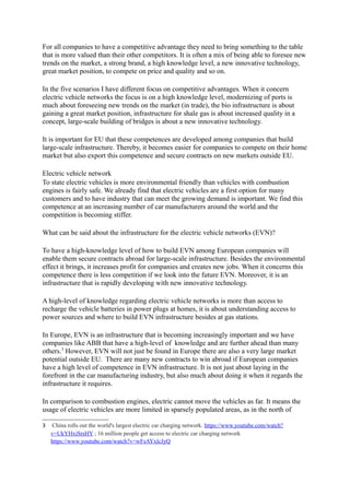 trends on the market, a strong brand, a high knowledge level, a new innovative technology, 
great market position, to compete on price and quality and so on. 
In the five scenarios I have different focus on competitive advantages. When it concern 
electric vehicle networks the focus is on a high knowledge level, modernizing of ports is 
much about foreseeing new trends on the market (in trade), the bio infrastructure is about 
gaining a great market position, infrastructure for shale gas is about increased quality in a 
concept, large-scale building of bridges is about a new innovative technology. 
It is important for EU that these competences are developed among companies that build 
large-scale infrastructure. Thereby, it becomes easier for companies to compete on their home 
market but also export this competence and secure contracts on new markets outside EU. 
Electric vehicle network 
To state electric vehicles is more environmental friendly than vehicles with combustion 
engines is fairly safe. We already find that electric vehicles are a first option for many 
customers and to have industry that can meet the growing demand is important. We find this 
competence at an increasing number of car manufacturers around the world and the 
competition is becoming stiffer. 
What can be said about the infrastructure for the electric vehicle networks (EVN)? 
To have a high-knowledge level of how to build EVN among European companies will 
enable them secure contracts abroad for large-scale infrastructure. Besides the environmental 
effect it brings, it increases profit for companies and creates new jobs. When it concerns this 
competence there is less competition if we look into the future EVN. Moreover, it is an 
infrastructure that is rapidly developing with new innovative technology. 
A high-level of knowledge regarding electric vehicle networks is more than access to 
recharge the vehicle batteries in power plugs at homes, it is about understanding access to 
power sources and where to build EVN infrastructure besides at gas stations. 
In Europe, EVN is an infrastructure that is becoming increasingly important and we have 
companies like ABB that have a high-level of knowledge and are further ahead than many 
others.3 However, EVN will not just be found in Europe there are also a very large market 
potential outside EU. There are many new contracts to win abroad if European companies 
have a high level of competence in EVN infrastructure. It is not just about laying in the 
forefront in the car manufacturing industry, but also much about doing it when it regards the 
infrastructure it requires. 
In comparison to combustion engines, electric cannot move the vehicles as far. It means the 
usage of electric vehicles are more limited in sparsely populated areas, as in the north of 
Finland and Sweden, where access to EVN or power sources are few. Therefore, what can be 
done in order to improve this infrastructure in sparsely populated areas? 
3 China rolls out the world's largest electric car charging network. https://www.youtube.com/watch? 
v=UkYHxiSrsHY ; 16 million people get access to electric car charging network 
https://www.youtube.com/watch?v=wFsAYxlcJyQ 
 