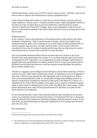 Jan Softa @ somerco 2014-12-15 
In the north of Finland and Sweden it is from time to time far between societies and even 
single neighbours. In these areas, it would be possible to place single rechargeable stations at 
rest areas on roads. To place these at rest areas enable also commercial heavy electric 
vehicles to benefit more from EVN. Perhaps, these can be recharged by small-scale solar 
power or wind turbines attached to the station. Other innovative ways to recharge these could 
also be used. 
Modernized ports 
In this scenario, I discuss the importance of foreseeing trends in trade and how this affects 
building of infrastructure. Trade is increasing due to people is achieving a higher living 
standard around the globe. Not everything we use can be locally produced and therefore we 
need to transport cargo by trains, on roads, and from ports. I focus on ports which are 
considered to leave less of a carbon footprint and the cargo that can ship between countries 
and continents by far exceeds what is possible on roads and trains. 
The living standard around the Black Sea has increased and will continue to do so and 
therefore more trade opportunities have arisen. It is very likely that this region will increase 
in importance for EU. Especially, it is an opportunity for ports in Bulgaria and Romania to 
upgrade their ports and modernize to highest standard. For EU to have two modern ports in 
the Black Sea will help trade between us and the countries around the Black Sea and also 
those countries further away.4 
Therefore, to upgrade a port in Bulgaria and in Romania with the latest technology will be of 
interests for many. Either other European port owners, as Rotterdam, invest in an upgrade of 
ports here or their own government sees the opportunity and invest themselves in order to 
meet an increasing demand for trade. An increased knowledge about building and how to 
operate a modern port could then be exported to other parts of the Black Sea. I believe it is 
important for EU to have this knowledge so European owners of ports can build and operate 
whole or part of ports at strategic places of the world. The Black Sea is such a place. A little 
further ahead much more trade will take place between EU and Africa so to plan for this 
future demand is also important. 
To own and operate ports or part of ports abroad should be taken seriously by not just port 
owners as an important income stream for the future. It is beneficial if EU have a discussion 
about this between the Commission, Parliament, Bulgaria, Romania and port owners. It will 
help trade, job growth and brings an increased competence level of running state-of-the-art 
ports into new areas. 
Bio infrastructure5 
Building bio infrastructure is an emerging infrastructure that companies in EU should have 
much knowledge in. To start, the entrance level is not very high. It is possible to build bio 
infrastructure with regular building methods. Therefore, it is important to gain a strong 
market position quickly due to competition. Gradually, these companies should include 
4 China will send cargo trains between the Chinese coast all the way to Spain. 
5 Bio infrastructure stem from bioengineering, biotechnology, biomimicry, synthetic biology etc and it has the 
purpose of supporting or creating infrastructure based on how nature works. 
 